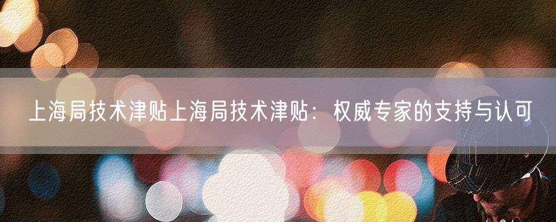 <strong>上海局技术津贴上海局技术津贴：权威专家的支持与认可</strong>