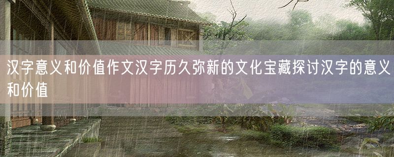 汉字意义和价值作文汉字历久弥新的文化宝藏探讨汉字的意义和价值