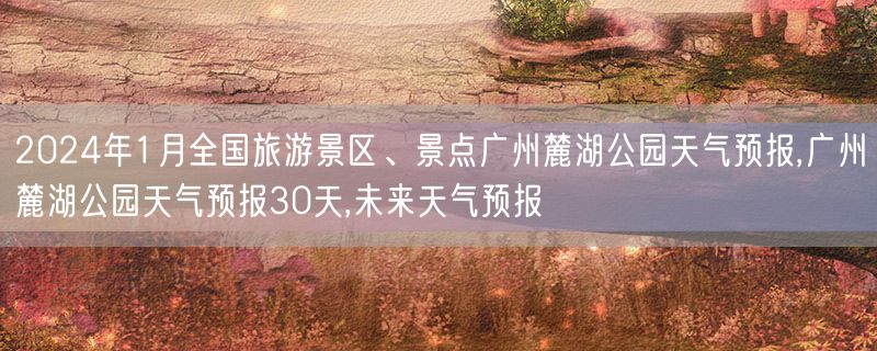 2024年1月全国旅游景区、景点广州麓湖公园天气预报,广州麓湖公园天气预报30天,未来天气预报
