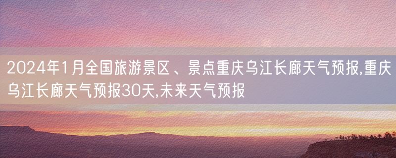 2024年1月全国旅游景区、景点重庆乌江长廊天气预报,重庆乌江长廊天气预报30天,未来天气预报